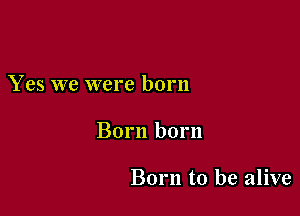 Yes we were born

Born born

Born to be alive