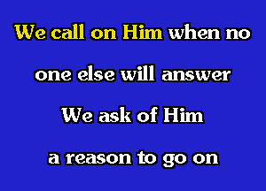 We call on Him when no
one else will answer

We ask of Him

a reason to go on