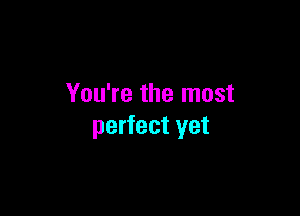 You're the most

perfect yet