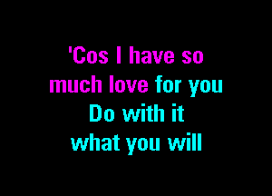 'Cos I have so
much love for you

Do with it
what you will