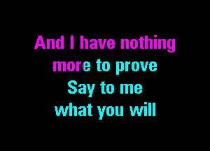 And I have nothing
more to prove

Say to me
what you will