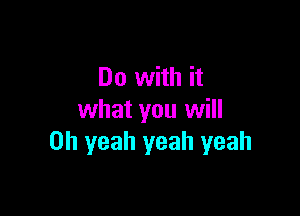 Do with it

what you will
Oh yeah yeah yeah