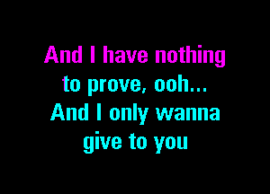 And I have nothing
to prove. ooh...

And I only wanna
give to you