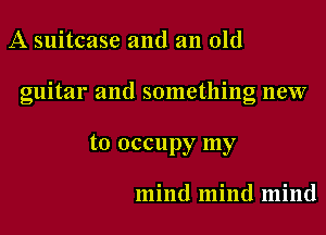 A suitcase and an old

guitar and something new

to occupy my

mind mind mind