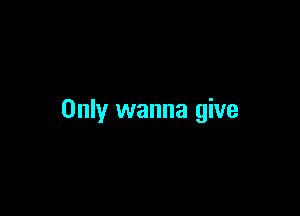 Only wanna give