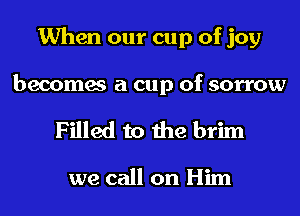 When our cup of joy

becomes a cup of sorrow
Filled to the brim

we call on Him