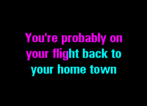 You're probably on

your flight back to
your home town