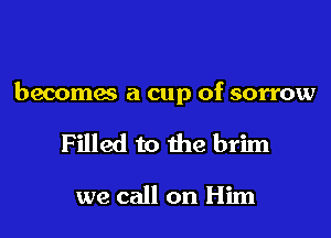 becomes a cup of sorrow

Filled to the brim

we call on Him