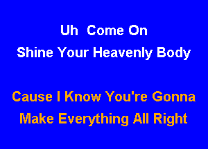 Uh Come On
Shine Your Heavenly Body

Cause I Know You're Gonna
Make Everything All Right