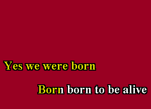 Yes we were born

Born born to be alive