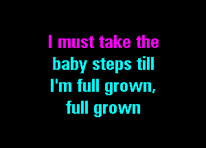 I must take the
baby steps till

I'm full grown,
full grown