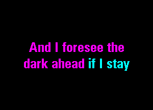 And I foresee the

dark ahead if I stay