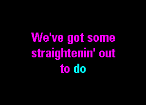 We've got some

straightenin' out
to do