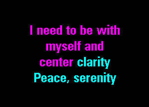 I need to be with
myself and

center clarity
Peace, serenity