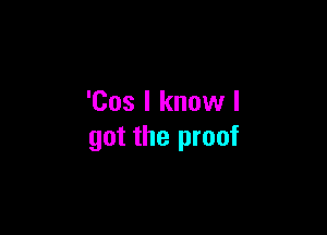 'Cos I know I

got the proof