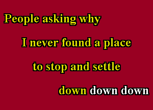 People asking Why

I never found a place
to stop and settle

down down down