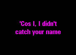 'Cos l, I didn't

catch your name