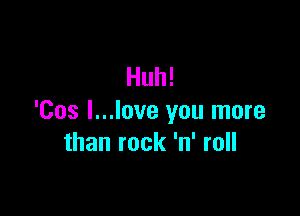 Huh!

'Cos I...love you more
than rock 'n' roll