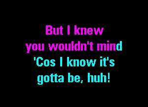 But I knew
you wouldn't mind

'Cos I know it's
gotta be. huh!