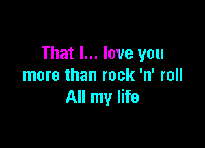 That I... love you

more than rock 'n' roll
All my life