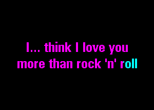 I... think I love you

more than rock 'n' roll