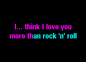 I... think I love you

more than rock 'n' roll