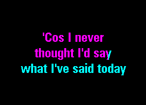 'Cos I never

thought I'd say
what I've said today