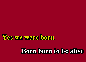 Yes we were born

Born born to be alive