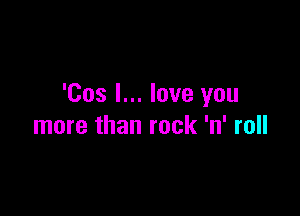 'Cos I... love you

more than rock 'n' roll