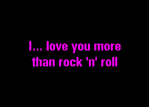 I... love you more

than rock 'n' roll