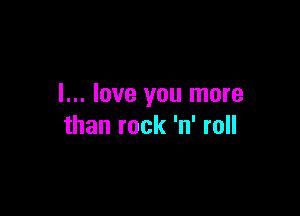 I... love you more

than rock 'n' roll