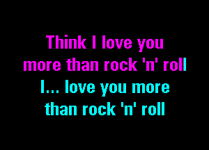 Think I love you
more than rock 'n' roll

I... love you more
than rock 'n' roll