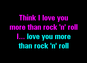 Think I love you
more than rock 'n' roll

I... love you more
than rock 'n' roll