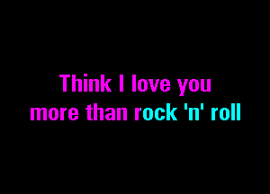 Think I love you

more than rock 'n' roll