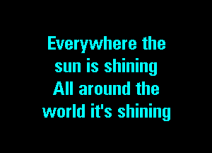 Everywhere the
sun is shining

All around the
world it's shining