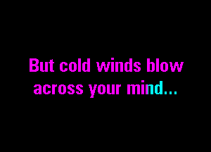 But cold winds blow

across your mind...