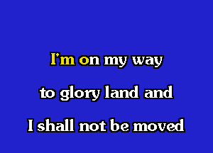 I'm on my way

to glory land and

I shall not be moved
