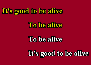 It's good to be alive
To be alive

To be alive

It's good to be alive