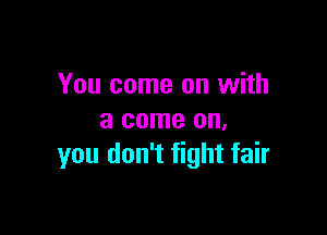 You come on with

a come on.
you don't fight fair