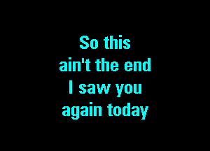 So this
ain't the end

I saw you
again today