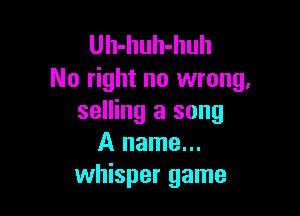 Uh-huh-huh
No right no wrong.

selling a song
A name...
whisper game