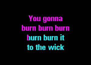 You gonna
burn hum burn

burn burn it
to the wick