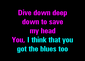Dive down deep
down to save

my head
You. I think that you
got the blues too