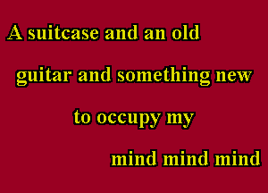 A suitcase and an old

guitar and something new

to occupy my

mind mind mind