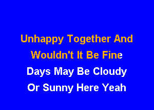 Unhappy Together And
Wouldn't It Be Fine

Days May Be Cloudy
0r Sunny Here Yeah