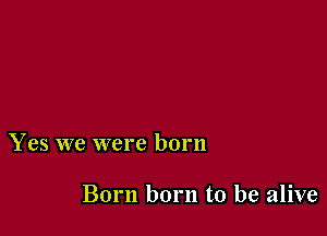 Yes we were born

Born born to be alive