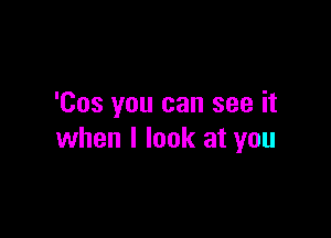 'Cos you can see it

when I look at you