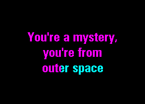 You're a mystery,

you're from
outer space