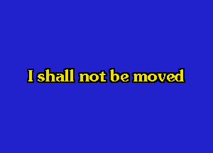 I shall not be moved