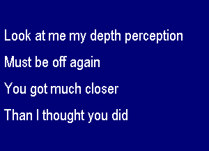 Look at me my depth perception

Must be off again

You got much closer
Than I thought you did